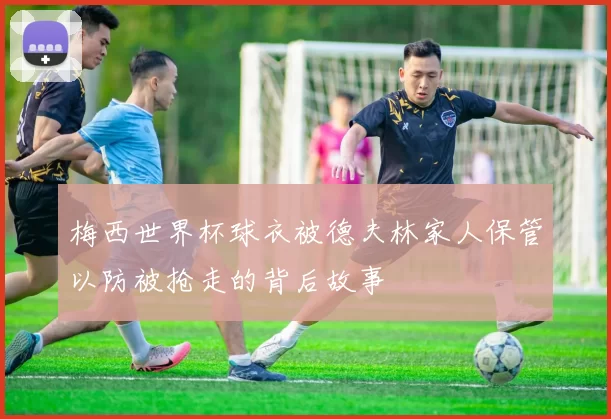梅西世界杯球衣被德夫林家人保管以防被抢走的背后故事
